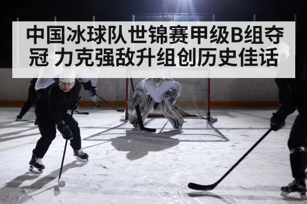 中国冰球队世锦赛甲级B组夺冠 力克强敌升组创历史佳话