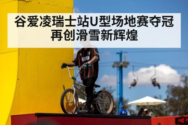 谷爱凌瑞士站U型场地赛夺冠再创滑雪新辉煌